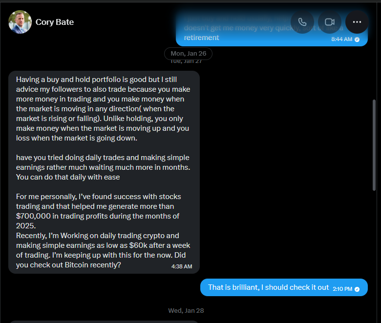 Cory's pitch (Tue Jan 27): "Having a buy and hold portfolio is good but I still advice my followers to also trade because you make more money in trading and you make money when the market is moving in any direction (when the market is rising or falling). Unlike holding, you only make money when the market is moving up and you loss when the market is going down. have you tried doing daily trades and making simple earnings rather much waiting much more in months. You can do that daily with ease. For me personally, I've found success with stocks trading and that helped me generate more than $700,000 in trading profits during the months of 2025. Recently, I'm Working on daily trading crypto and making simple earnings as low as $60k after a week of trading. I'm keeping up with this for the now. Did you check out Bitcoin recently?" My reply (Wed Jan 28): "That is brilliant, I should check it out"