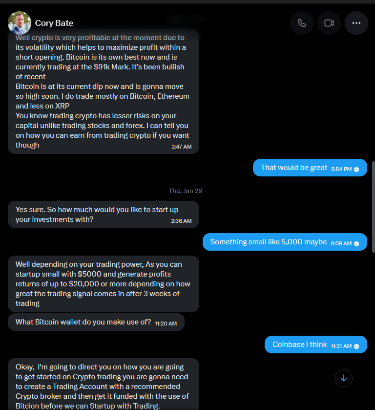 Cory: "Well crypto is very profitable at the moment due to its volatility... Bitcoin is at its current dip now and is gonna move so high soon. I do trade mostly on Bitcoin, Ethereum and less on XRP. You know trading crypto has lesser risks on your capital unlike trading stocks and forex. I can tell you on how you can earn from trading crypto if you want though." My reply: "That would be great". Cory: "Yes sure. So how much would you like to start up your investments with?" Me: "Something small like 5,000 maybe". Cory: "Well depending on your trading power, As you can startup small with $5000 and generate profits returns of up to $20,000 or more depending on how great the trading signal comes in after 3 weeks of trading. What Bitcoin wallet do you make use of?" Me: "Coinbase I think". Cory: "Okay, I'm going to direct you on how you are going to get started on Crypto trading you are gonna need to create a Trading Account with a recommended Crypto broker and then get it funded with the use of Bitcoin before we can Startup with Trading."